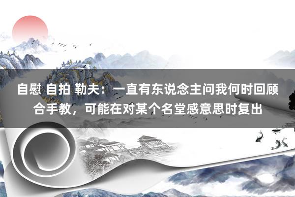 自慰 自拍 勒夫：一直有东说念主问我何时回顾合手教，可能在对某个名堂感意思时复出