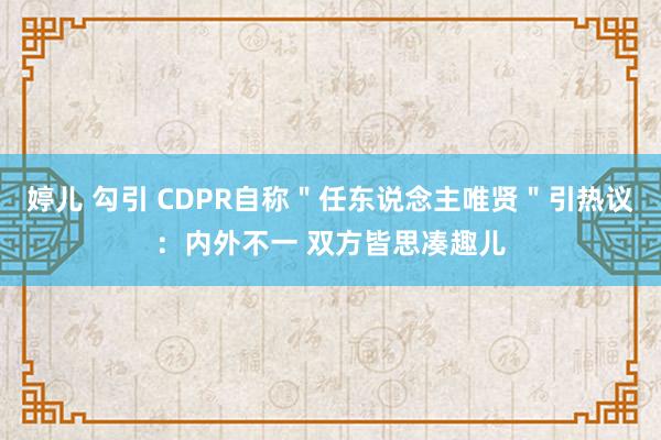 婷儿 勾引 CDPR自称＂任东说念主唯贤＂引热议：内外不一 双方皆思凑趣儿