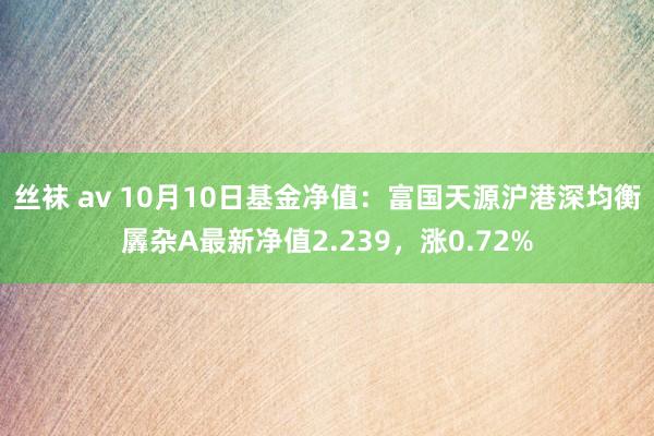 丝袜 av 10月10日基金净值：富国天源沪港深均衡羼杂A最新净值2.239，涨0.72%