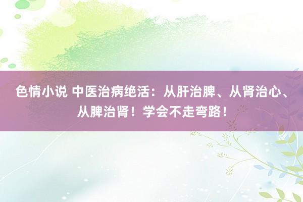 色情小说 中医治病绝活：从肝治脾、从肾治心、从脾治肾！学会不走弯路！