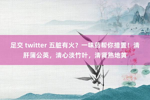 足交 twitter 五脏有火？一味药帮你措置！清肝蒲公英，清心淡竹叶，清肾熟地黄