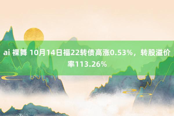 ai 裸舞 10月14日福22转债高涨0.53%，转股溢价率113.26%