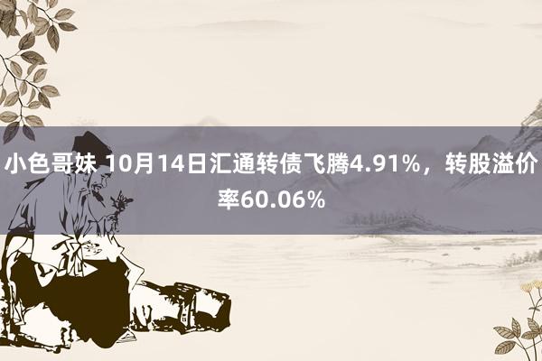 小色哥妹 10月14日汇通转债飞腾4.91%，转股溢价率60.06%