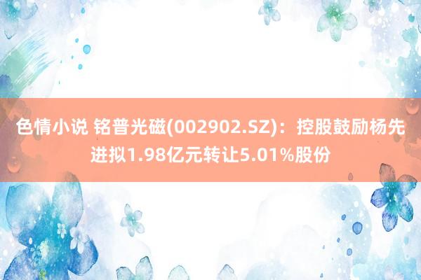 色情小说 铭普光磁(002902.SZ)：控股鼓励杨先进拟1.98亿元转让5.01%股份