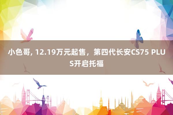 小色哥， 12.19万元起售，第四代长安CS75 PLUS开启托福