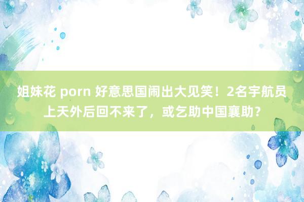 姐妹花 porn 好意思国闹出大见笑！2名宇航员上天外后回不来了，或乞助中国襄助？