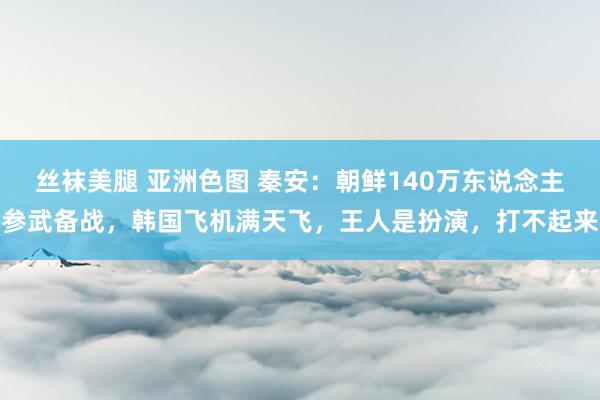 丝袜美腿 亚洲色图 秦安：朝鲜140万东说念主参武备战，韩国飞机满天飞，王人是扮演，打不起来