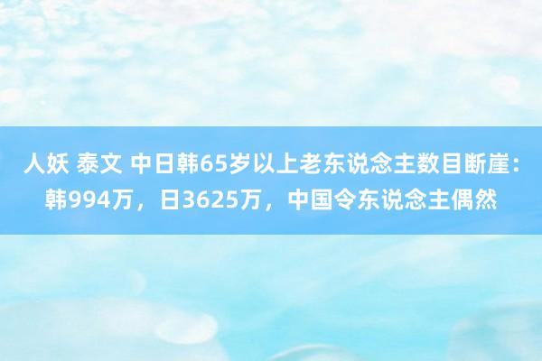 人妖 泰文 中日韩65岁以上老东说念主数目断崖：韩994万，日3625万，中国令东说念主偶然