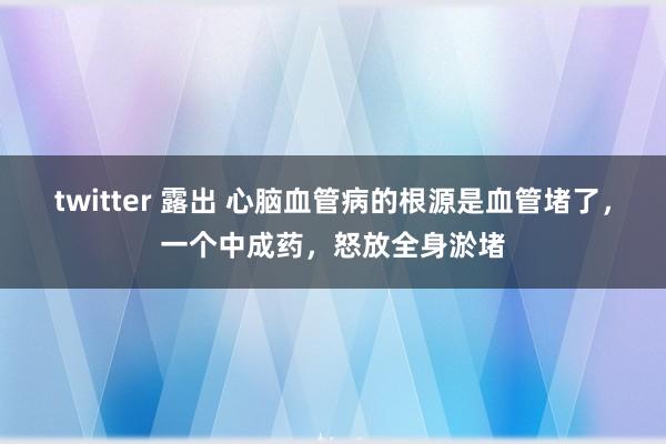 twitter 露出 心脑血管病的根源是血管堵了，一个中成药，怒放全身淤堵