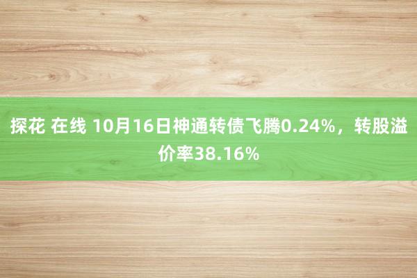 探花 在线 10月16日神通转债飞腾0.24%，转股溢价率38.16%