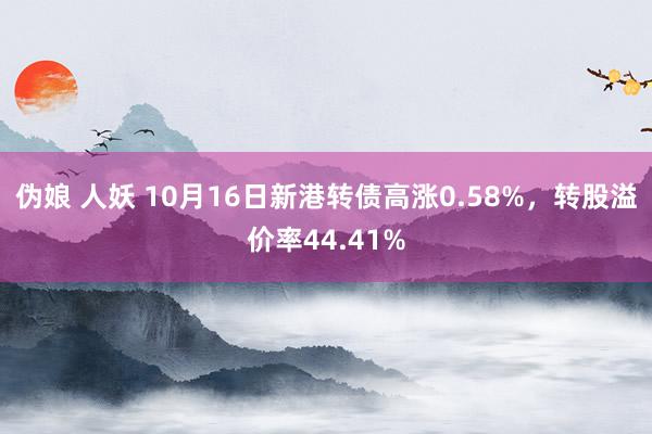 伪娘 人妖 10月16日新港转债高涨0.58%，转股溢价率44.41%