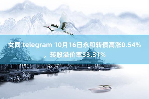 女同 telegram 10月16日永和转债高涨0.54%，转股溢价率33.31%