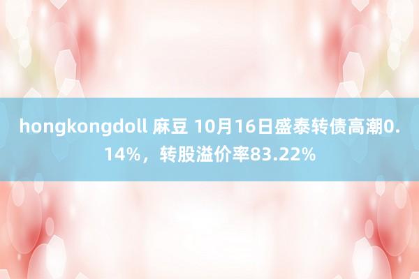 hongkongdoll 麻豆 10月16日盛泰转债高潮0.14%，转股溢价率83.22%