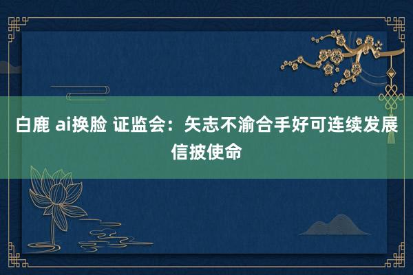 白鹿 ai换脸 证监会：矢志不渝合手好可连续发展信披使命