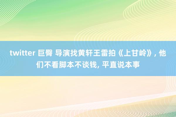 twitter 巨臀 导演找黄轩王雷拍《上甘岭》， 他们不看脚本不谈钱， 平直说本事