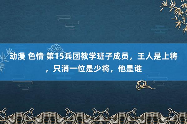 动漫 色情 第15兵团教学班子成员，王人是上将，只消一位是少将，他是谁