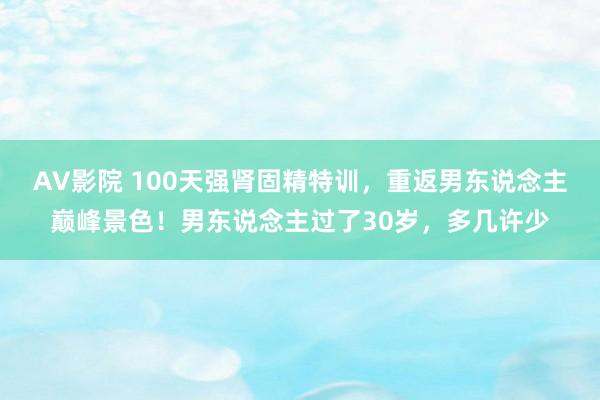 AV影院 100天强肾固精特训，重返男东说念主巅峰景色！男东说念主过了30岁，多几许少