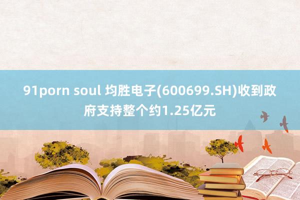 91porn soul 均胜电子(600699.SH)收到政府支持整个约1.25亿元