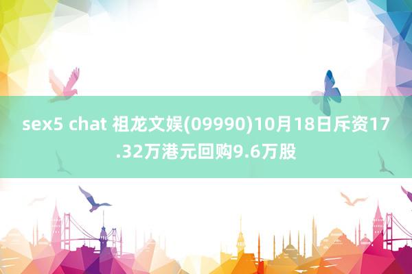 sex5 chat 祖龙文娱(09990)10月18日斥资17.32万港元回购9.6万股