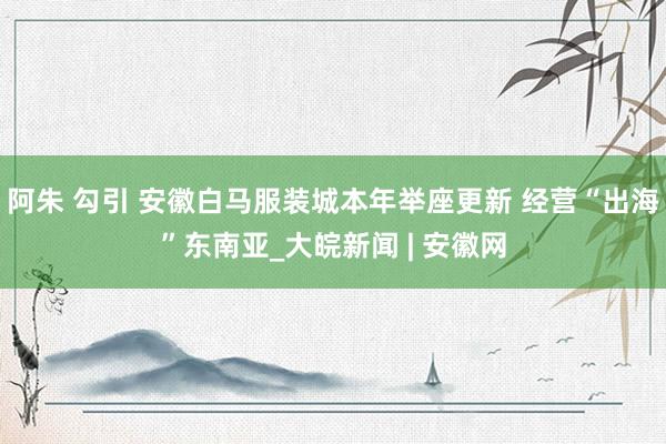 阿朱 勾引 安徽白马服装城本年举座更新 经营“出海”东南亚_大皖新闻 | 安徽网