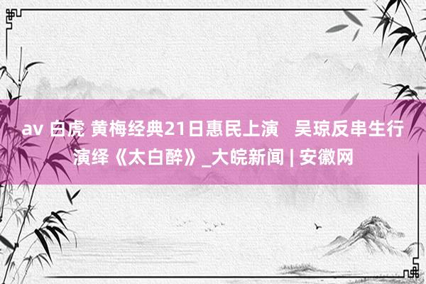 av 白虎 黄梅经典21日惠民上演   吴琼反串生行演绎《太白醉》_大皖新闻 | 安徽网