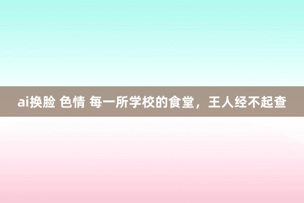 ai换脸 色情 每一所学校的食堂，王人经不起查