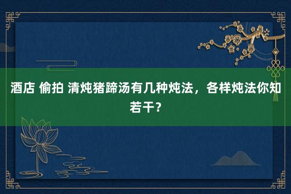 酒店 偷拍 清炖猪蹄汤有几种炖法，各样炖法你知若干？