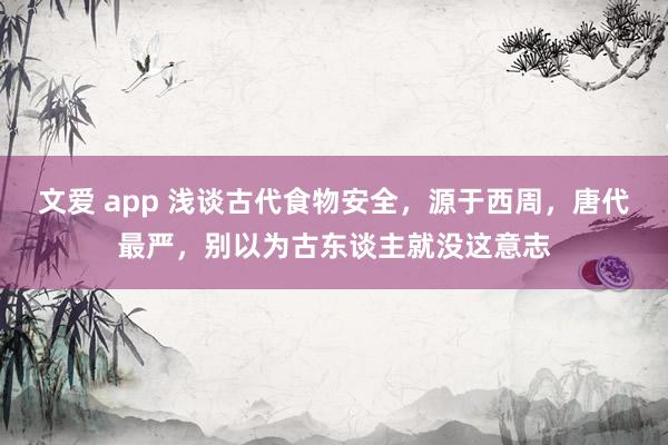 文爱 app 浅谈古代食物安全，源于西周，唐代最严，别以为古东谈主就没这意志