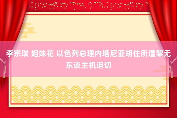 李宗瑞 姐妹花 以色列总理内塔尼亚胡住所遭黎无东谈主机迫切