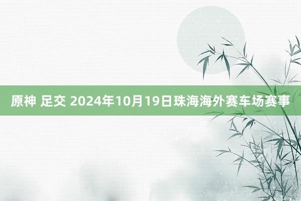 原神 足交 2024年10月19日珠海海外赛车场赛事