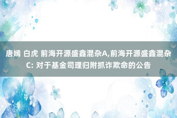 唐嫣 白虎 前海开源盛鑫混杂A，前海开源盛鑫混杂C: 对于基金司理归附抓诈欺命的公告