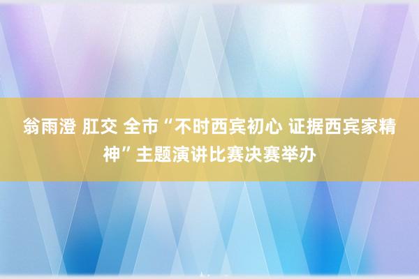 翁雨澄 肛交 全市“不时西宾初心 证据西宾家精神”主题演讲比赛决赛举办