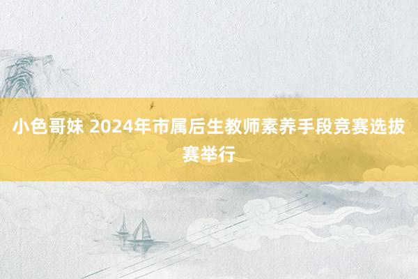 小色哥妹 2024年市属后生教师素养手段竞赛选拔赛举行