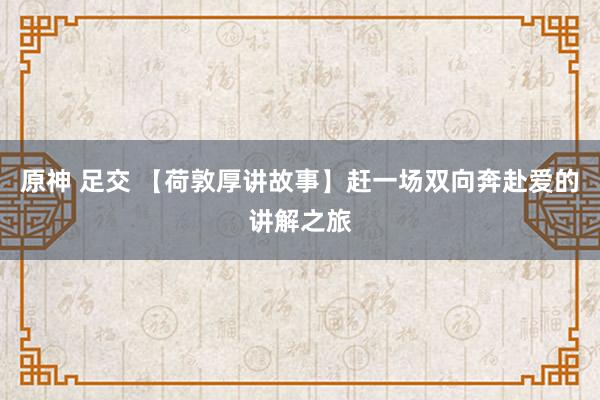 原神 足交 【荷敦厚讲故事】赶一场双向奔赴爱的讲解之旅