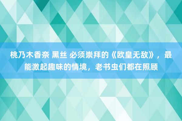 桃乃木香奈 黑丝 必须崇拜的《欧皇无敌》，最能激起趣味的情境，老书虫们都在照顾