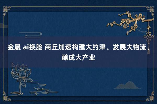 金晨 ai换脸 商丘加速构建大约津、发展大物流、酿成大产业