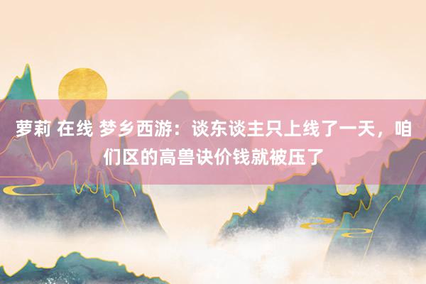 萝莉 在线 梦乡西游：谈东谈主只上线了一天，咱们区的高兽诀价钱就被压了