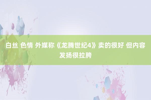 白丝 色情 外媒称《龙腾世纪4》卖的很好 但内容发扬很拉胯