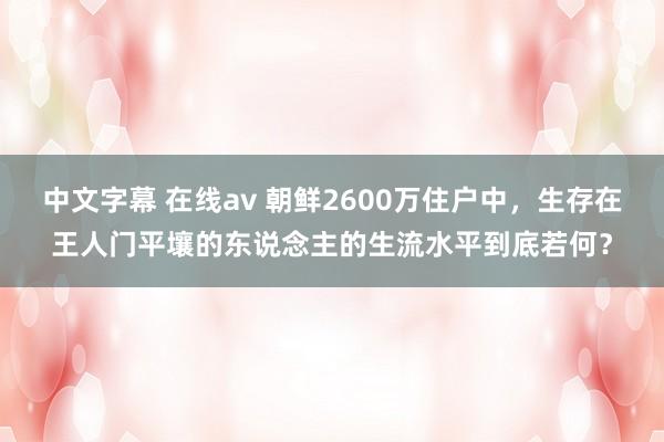 中文字幕 在线av 朝鲜2600万住户中，生存在王人门平壤的东说念主的生流水平到底若何？