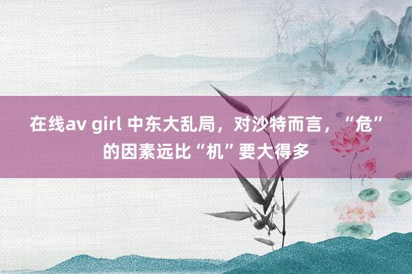 在线av girl 中东大乱局，对沙特而言，“危”的因素远比“机”要大得多