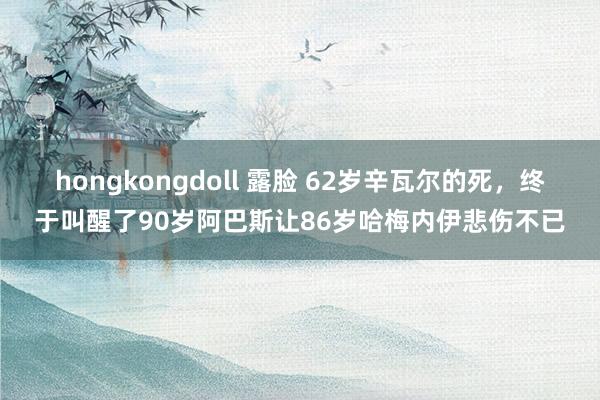 hongkongdoll 露脸 62岁辛瓦尔的死，终于叫醒了90岁阿巴斯让86岁哈梅内伊悲伤不已