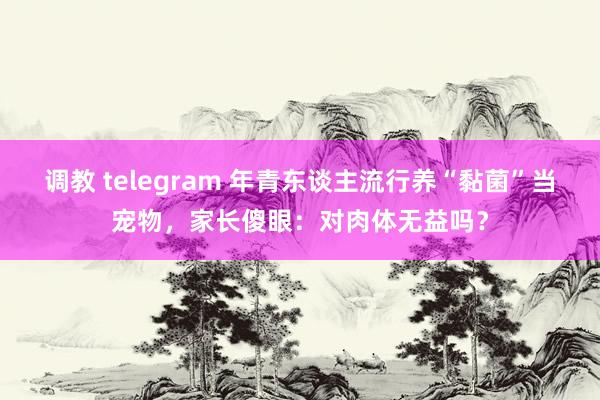 调教 telegram 年青东谈主流行养“黏菌”当宠物，家长傻眼：对肉体无益吗？