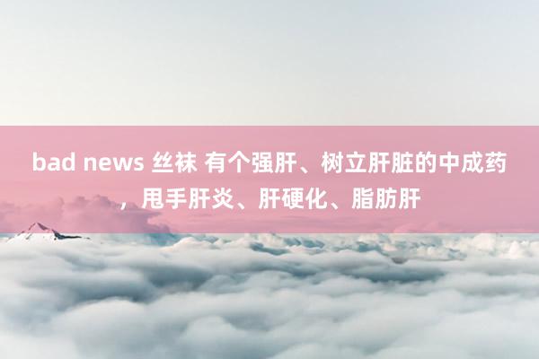 bad news 丝袜 有个强肝、树立肝脏的中成药，甩手肝炎、肝硬化、脂肪肝