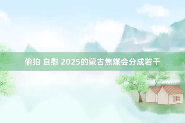 偷拍 自慰 2025的蒙古焦煤会分成若干