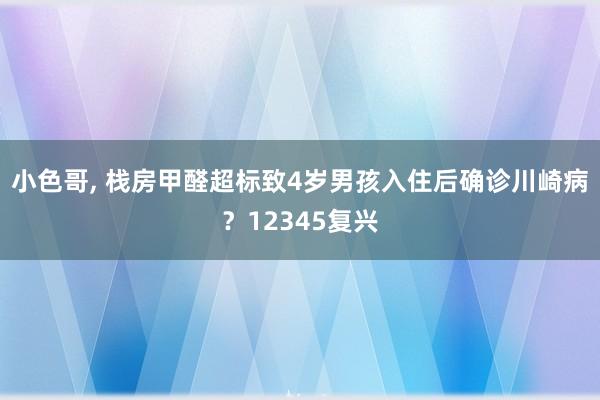 小色哥， 栈房甲醛超标致4岁男孩入住后确诊川崎病？12345复兴