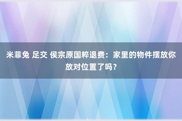 米菲兔 足交 侯宗原国粹退费：家里的物件摆放你放对位置了吗？