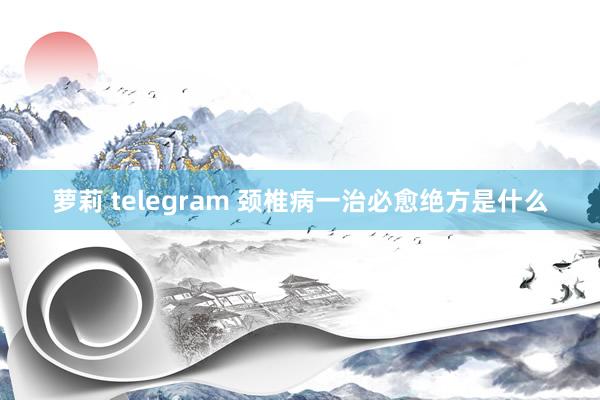 萝莉 telegram 颈椎病一治必愈绝方是什么