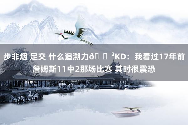 步非烟 足交 什么追溯力😳KD：我看过17年前詹姆斯11中2那场比赛 其时很震恐