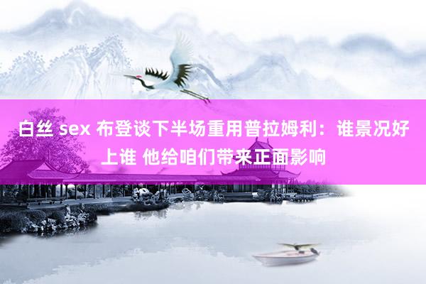 白丝 sex 布登谈下半场重用普拉姆利：谁景况好上谁 他给咱们带来正面影响