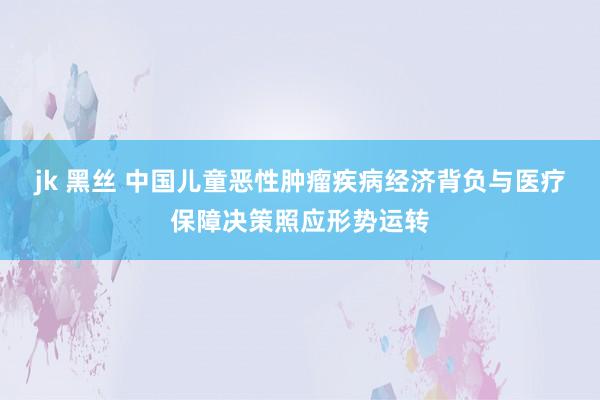 jk 黑丝 中国儿童恶性肿瘤疾病经济背负与医疗保障决策照应形势运转